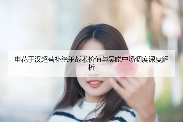 申花于汉超替补绝杀战术价值与吴曦中场调度深度解析