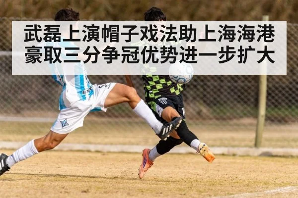 武磊上演帽子戏法助上海海港豪取三分争冠优势进一步扩大