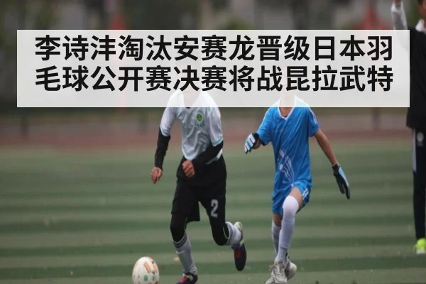 李诗沣淘汰安赛龙晋级日本羽毛球公开赛决赛将战昆拉武特